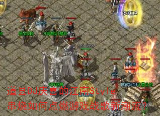 道县DJ庆喜的江南Style串烧如何点燃游戏战歌新潮流? 道县DJ庆喜的江南Style串烧如何点燃游戏战歌新潮流?