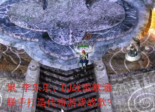累-李乐乐、DJ战歌默涵联手打造传奇游戏战歌? 累-李乐乐、DJ战歌默涵联手打造传奇游戏战歌?