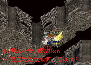 88娱乐喊麦DJ战歌ken午夜狂欢战歌如何引爆战场? 88娱乐喊麦DJ战歌ken午夜狂欢战歌如何引爆战场?