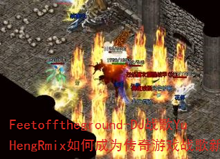 Feetofftheground-DJ战歌YuHengRmix如何成为传奇游戏战歌新标杆? Feetofftheground-DJ战歌YuHengRmix如何成为传奇游戏战歌新标杆?