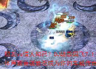 朋友vs情人知己?DJ战歌国飞7.1立体声丽音版能否成为你的车载传奇游戏战歌 朋友vs情人知己?DJ战歌国飞7.1立体声丽音版能否成为你的车载传奇游戏战歌