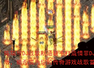 陈瑞与DJ战歌默涵联手打造情罪DJ版,能否成为你的传奇游戏战歌首选? 陈瑞与DJ战歌默涵联手打造情罪DJ版,能否成为你的传奇游戏战歌首选?